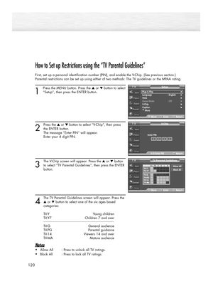 Page 120120
How to Set up Restrictions using the “TV Parental Guidelines”
First, set up a personal identification number (PIN), and enable the V-Chip. (See previous section.)
Parental restrictions can be set up using either of two methods: The TV guidelines or the MPAA rating.
1
Press the MENU button. Press the ▲or ▼button to select
“Setup”, then press the ENTER button.
2
Press the ▲or ▼button to select “V-Chip”, then press
the ENTER button.
The message “Enter PIN” will appear. 
Enter your 4 digit PIN. 
3
The...