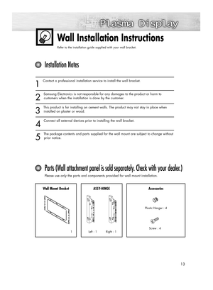 Page 1313
Wall Installation Instructions
Refer to the installation guide supplied with your wall bracket.
1
Contact a professional installation service to install the wall bracket.
2
Samsung Electronics is not responsible for any damages to the product or harm to
customers when the installation is done by the customer.
3
This product is for installing on cement walls. The product may not stay in place when
installed on plaster or wood.
4
Connect all external devices prior to installing the wall bracket.
5
The...