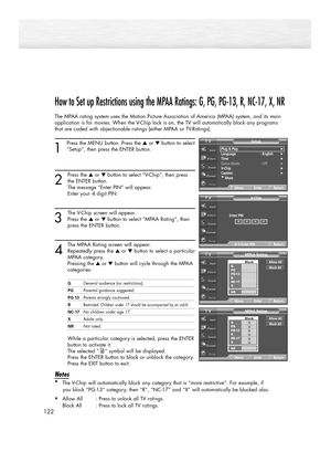 Page 122122
How to Set up Restrictions using the MPAA Ratings: G, PG, PG-13, R, NC-17, X, NR
The MPAA rating system uses the Motion Picture Association of America (MPAA) system, and its main
application is for movies. When the V-Chip lock is on, the TV will automatically block any programs
that are coded with objectionable ratings (either MPAA or TV-Ratings).
1
Press the MENU button. Press the ▲or ▼button to select
“Setup”, then press the ENTER button. 
2
Press the ▲or ▼button to select “V-Chip”, then press
the...