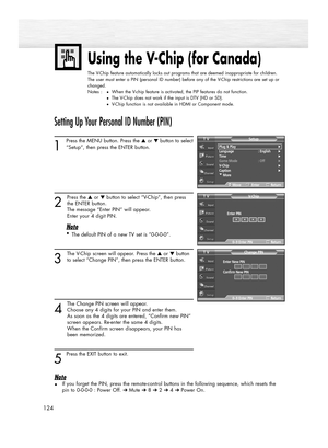 Page 124124
Using the V-Chip (for Canada)
The V-Chip feature automatically locks out programs that are deemed inappropriate for children.
The user must enter a PIN (personal ID number) before any of the V-Chip restrictions are set up or
changed.
Notes :
●When the V-chip feature is activated, the PIP features do not function.
●The V-Chip does not work if the input is DTV (HD or SD).
●V-Chip function is not available in HDMI or Component mode.
Setting Up Your Personal ID Number (PIN)
1
Press the MENU button. Press...