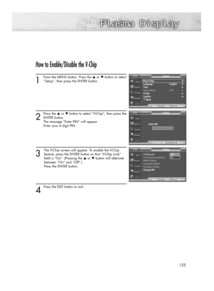 Page 125125
How to Enable/Disable the V-Chip
1
Press the MENU button. Press the ▲or ▼button to select
“Setup”, then press the ENTER button. 
2
Press the ▲or ▼button to select “V-Chip”, then press the
ENTER button.
The message “Enter PIN” will appear. 
Enter your 4 digit PIN. 
3
The V-Chip screen will appear. To enable the V-Chip
feature, press the ENTER button so that “V-Chip Lock” 
field is “On”. (Pressing the ▲or ▼button will alternate 
between “On” and “Off”.) 
Press the ENTER button.
4 
Press the EXIT button...