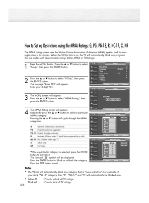 Page 128128
How to Set up Restrictions using the MPAA Ratings: G, PG, PG-13, R, NC-17, X, NR
The MPAA rating system uses the Motion Picture Association of America (MPAA) system, and its main
application is for movies. When the V-Chip lock is on, the TV will automatically block any programs
that are coded with objectionable ratings (either MPAA or TV-Ratings).
1
Press the MENU button. Press the ▲or ▼button to select
“Setup”, then press the ENTER button. 
2
Press the ▲or ▼button to select “V-Chip”, then press
the...