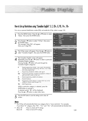 Page 129129
How to Set up Restrictions using “Canadian English”: E, C, C8+, G, PG, 14+, 18+
First, set up a personal identification number (PIN), and enable the V-Chip. (refer to page125)
1
Press the MENU button. Press the ▲or ▼button to select
“Setup”, then press the ENTER button. 
2 
Press the ▲or ▼button to select “V-Chip”, then press
the ENTER button.
The message “Enter PIN” will appear. 
Enter your 4 digit PIN.
3
The V-Chip screen will appear. Press the ▲or ▼button to
select “Canadian English”, then press...