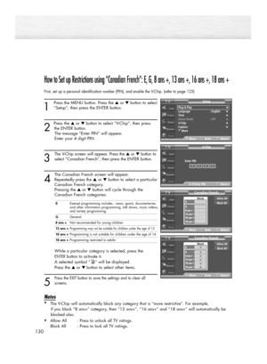 Page 130130
How to Set up Restrictions using “Canadian French”: E, G, 8 ans +, 13 ans +, 16 ans +, 18 ans +
First, set up a personal identification number (PIN), and enable the V-Chip. (refer to page 125)
1
Press the MENU button. Press the ▲or ▼button to select
“Setup”, then press the ENTER button. 
2 
Press the ▲or ▼button to select “V-Chip”, then press
the ENTER button.
The message “Enter PIN” will appear. 
Enter your 4 digit PIN.
3
The V-Chip screen will appear. Press the ▲or ▼button to
select “Canadian...