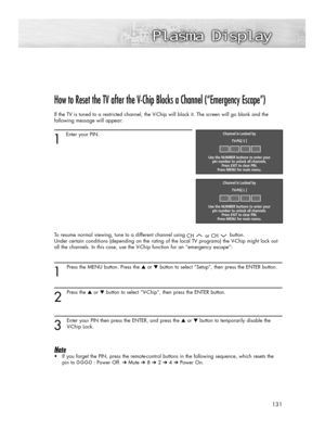 Page 131131
How to Reset the TV after the V-Chip Blocks a Channel (“Emergency Escape”)
If the TV is tuned to a restricted channel, the V-Chip will block it. The screen will go blank and the
following message will appear: 
1
Enter your PIN.
To resume normal viewing, tune to a different channel using 
CH or CHbutton. 
Under certain conditions (depending on the rating of the local TV programs) the V-Chip might lock out
all the channels. In this case, use the V-Chip function for an “emergency escape”:
1
Press the...