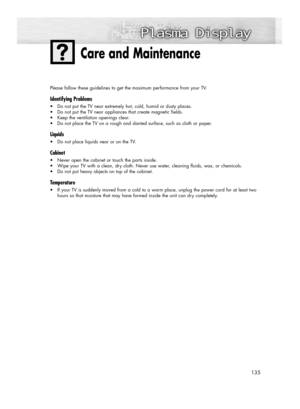 Page 135135
Please follow these guidelines to get the maximum performance from your TV.
Identifying Problems
•Do not put the TV near extremely hot, cold, humid or dusty places.
•Do not put the TV near appliances that create magnetic fields.
•Keep the ventilation openings clear.
•Do not place the TV on a rough and slanted surface, such as cloth or paper.
Liquids
•Do not place liquids near or on the TV.
Cabinet
•Never open the cabinet or touch the parts inside.
•Wipe your TV with a clean, dry cloth. Never use...