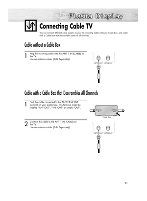 Page 2121
Connecting Cable TV
You can connect different cable systems to your TV, including cable without a Cable box, and cable
with a Cable box that descrambles some or all channels.
Cable without a Cable Box
1
Plug the incoming cable into the ANT 1 IN (CABLE) on
the TV.
Use an antenna cable. (Sold Separately) 
Cable with a Cable Box that Descrambles All Channels
1
Find the cable connected to the ANTENNA OUT 
terminal on your Cable box. This terminal might be 
labeled “ANT OUT”, “VHF OUT” or simply “OUT”.
2...