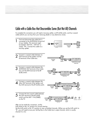 Page 2222
Cable with a Cable Box that Descrambles Some (But Not All) Channels
To complete this connection you will need a two-way splitter, an RF (A/B) switch, and four coaxial
cables (which you can buy from your Samsung dealer or any electronics store).
1
Find and disconnect the cable that is 
connected to the ANTENNA IN terminal
of your Splitter. This terminal might 
be labeled “ANT IN”, “VHF IN” or  
simply, “IN”. Connect this cable to a 
two-way splitter.
2
Connect a coaxial cable between an
OUT terminal of...