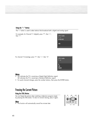 Page 4040
Using the “-”Button
The “-” button is used to select stations that broadcast both a digital and analog signal.
For example, for Channel 7
-1 (digital), press “7”, then “-”, 
then “1”.
For channel 7
-2 (analog), press “7”, then “-”, then “2”.
Notes 
•HD indicates the TV is receiving a Digital High Definition signal. 
SD indicates the TV is receiving a Standard Definition signal. 
•For quick channel change, press the number buttons, then press the ENTER button.
Freezing the Current Picture
Using the...