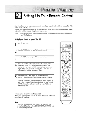 Page 4141
Setting Up Your Remote Control
After it has been set up properly, your remote control can operate in five different modes: TV, VCR,
Cable, DVD, or Set-Top Box.
Pressing the corresponding button on the remote control allows you to switch between these modes, 
and control whichever piece of equipment you choose.
Note :
●The remote control might not be compatible with all DVD Players, VCRs, Cable boxes, 
and Set-Top Boxes.
Setting Up the Remote to Operate Your VCR
1 
Turn off your VCR.
2
Press the VCR...