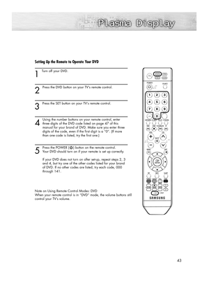 Page 4343
Setting Up the Remote to Operate Your DVD
1 
Turn off your DVD.
2
Press the DVD button on your TV’s remote control.
3 
Press the SET button on your TV’s remote control.
4
Using the number buttons on your remote control, enter
three digits of the DVD code listed on page 47 of this 
manual for your brand of DVD. Make sure you enter three 
digits of the code, even if the first digit is a “0”. (If more 
than one code is listed, try the first one.)
5
Press the POWER ( ) button on the remote control.
Your...