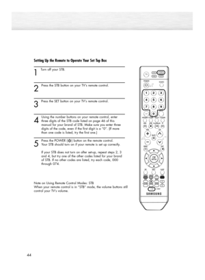 Page 4444
Setting Up the Remote to Operate Your Set Top Box
1 
Turn off your STB.
2
Press the STB button on your TV’s remote control.
3 
Press the SET button on your TV’s remote control.
4
Using the number buttons on your remote control, enter
three digits of the STB code listed on page 46 of this 
manual for your brand of STB. Make sure you enter three 
digits of the code, even if the first digit is a “0”. (If more 
than one code is listed, try the first one.)
5
Press the POWER ( ) button on the remote...