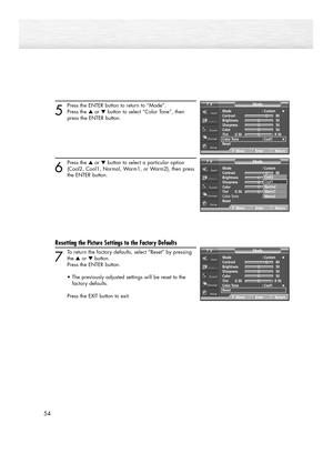 Page 5454
5
Press the ENTER button to return to “Mode”.
Press the ▲or ▼button to select “Color Tone”, then 
press the ENTER button.
6
Press the ▲or ▼button to select a particular option
(Cool2, Cool1, Normal, Warm1, or Warm2), then press 
the ENTER button.
Resetting the Picture Settings to the Factory Defaults
7
To return the factory defaults, select “Reset” by pressing
the ▲or ▼button. 
Press the ENTER button.
•The previously adjusted settings will be reset to the 
factory defaults.
Press the EXIT button to...