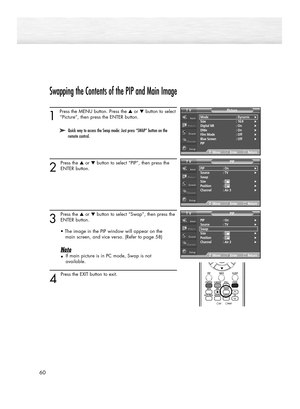 Page 60Swapping the Contents of the PIP and Main Image
1 
Press the MENU button. Press the ▲or ▼button to select
“Picture”, then press the ENTER button. 
2
Press the ▲or ▼button to select “PIP”, then press the
ENTER button.
3
Press the ▲or ▼button to select “Swap”, then press the
ENTER button.
• The image in the PIP window will appear on the 
main screen, and vice versa. (Refer to page 58)
Note
•If main picture is in PC mode, Swap is not 
available.
4 
Press the EXIT button to exit.
60
Mode : Dynamic√Size :...