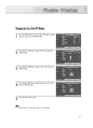 Page 6161
Changing the Size of the PIP Window
1 
Press the MENU button. Press the ▲or ▼button to select
“Picture”, then press the ENTER button. 
2
Press the ▲or ▼button to select “PIP”, then press the
ENTER button.
3
Press the ▲or ▼button to select “Size”, then press the
ENTER button.
4
Press the ▲or ▼button to select option you want, then
press the ENTER button.
5
Press the EXIT button to exit.
Note
•If main picture is in PC mode, Size is not available.
PIP : On
Source : TV
Swap
Size : 
Position : 
Channel :...