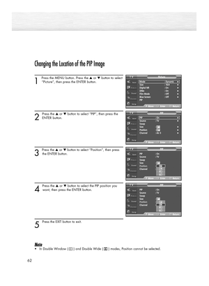 Page 62Changing the Location of the PIP Image
1 
Press the MENU button. Press the ▲or ▼button to select
“Picture”, then press the ENTER button. 
2
Press the ▲or ▼button to select “PIP”, then press the
ENTER button.
3 
Press the ▲or ▼button to select “Position”, then press
the ENTER button.  
4 
Press the ▲or ▼button to select the PIP position you
want, then press the ENTER button.
5 
Press the EXIT button to exit. 
Note
•In Double Window (     ) and Double Wide (     ) modes, Position cannot be selected.
62...