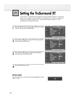 Page 6868
1 
Press the MENU button. Press the ▲or ▼button to select
“Sound”, then press the ENTER button.
2
Press the ▲or ▼button to select “SRS TruSurround XT”,
then press the ENTER button.
3
Press the ▲or ▼button to change the setting (Off or
On), then press the ENTER button.
4 
Press the EXIT button to exit.
Alternate method:
Press the SRS button on the remote control repeatedly to select
“Off” or “On”.
Setting the TruSurround XT
TruSurround XT is a patented SRS technology that solves the problem of playing...