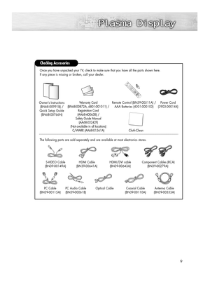 Page 99
Checking Accessories
Power Cord 
(3903-000144)
Antenna Cable 
(BN39-00333A)
Component Cables (RCA)
(BN39-00279A)HDMI/DVI cable 
(BN39-00643A) Owner’s Instructions
(BN68-00991B) /
Quick Setup Guide
(BN68-00766N)
Remote Control (BN59-00511A) /
AAA Batteries (4301-000103)
S-VIDEO Cable
(BN39-00149A)HDMI Cable
(BN39-00641A) The following parts are sold separately and are available at most electronics stores.Once you have unpacked your TV, check to make sure that you have all the parts shown here.
If any...