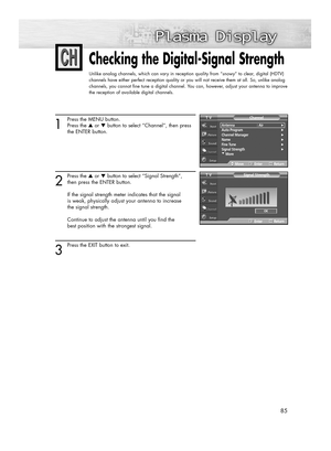 Page 8585
Checking the Digital-Signal Strength
Unlike analog channels, which can vary in reception quality from “snowy” to clear, digital (HDTV)
channels have either perfect reception quality or you will not receive them at all. So, unlike analog
channels, you cannot fine tune a digital channel. You can, however, adjust your antenna to improve
the reception of available digital channels.
1
Press the MENU button.
Press the ▲or ▼button to select “Channel”, then press 
the ENTER button. 
2
Press the ▲or ▼button to...