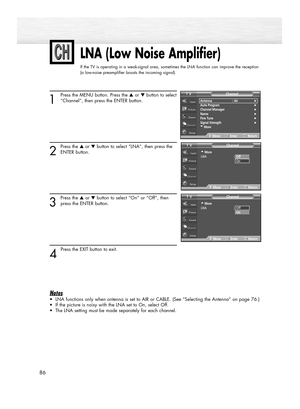 Page 8686
LNA (Low Noise Amplifier)
If the TV is operating in a weak-signal area, sometimes the LNA function can improve the reception
(a low-noise preamplifier boosts the incoming signal).
1
Press the MENU button. Press the ▲or ▼button to select
“Channel”, then press the ENTER button.
2
Press the ▲or ▼button to select “LNA”, then press the
ENTER button.
3
Press the ▲or ▼button to select “On” or “Off”, then
press the ENTER button.
4 
Press the EXIT button to exit.
Notes
•LNA functions only when antenna is set...