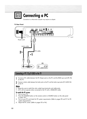 Page 8888
Connecting a PC
Connection to a Macintosh computer may require an adapter.
Audio cable
PC cable
TV Rear Panel
Connecting a PC (15p D-SUB) to the TV
Connect a PC cable between the PC Output jack on the PC and the RGB input jack (PC IN)
on the TV.
Connect a Audio cable between the Audio jack on the PC and the Audio input jacks (PC AUDIO IN)
on the TV.
Notes
•Please be sure to match the color coded input terminals and cable jacks.
•A PC will not operate when connected to the TV with a HDMI/DVI cable.
To...