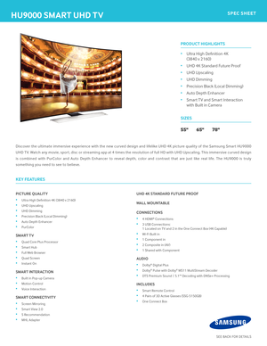 Page 1hU9000 SmART Uhd TVSPEC ShEET
PICTURE QUALITY
• Ultra High Defi nition 4K (3840 x 2160)
• UHD Upscaling
• UHD Dimming
• Precision Black (Local Dimming)
• Auto Depth Enhancer
• PurColor
SmART TV
• Quad Core Plus Processor
• Smart Hub
• Full Web Browser
• Quad Screen
• Instant On
SmART InTERACTIon
• Built in Pop-up Camera
• Motion Control
• Voice Interaction 
SmART ConnECTIVITY
• Screen Mirroring
• Smart View 2.0 
• S Recommendation
• MHL Adapter
Uhd 4K STAndARd FUTURE PRooF
WALL moUnTABLE
ConnECTIonS
• 4...