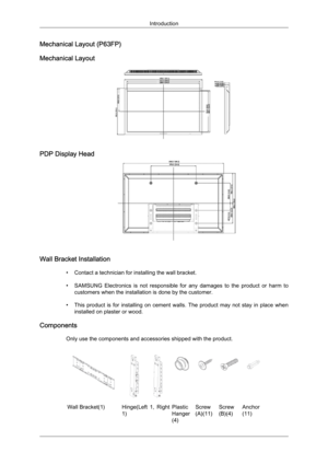 Page 24Mechanical Layout (P63FP)
Mechanical Layout
PDP Display Head
Wall Bracket Installation
• Contact a technician for installing the wall bracket.
• SAMSUNG  Electronics  is  not  responsible  for  any  damages  to  the  product  or  harm  to customers when the installation is done by the customer.
• This  product  is  for  installing  on  cement  walls.  The  product  may  not  stay  in  place  when installed on plaster or wood.
Components Only use the components and accessories shipped with the product....