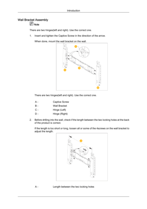 Page 25Wall Bracket Assembly
 Note
There are two hinges(left and right). Use the correct one.
1.
Insert and tighten the Captive Screw in the direction of the arrow.When done, mount the wall bracket on the wall. There are two hinges(left and right). Use the correct one.
A - Captive Screw
B - Wall Bracket
C - Hinge (Left)
D - Hinge (Right)
2. Before 
 drilling into the wall, check if the length between the two locking holes at the back
of the product is correct.
If the length is too short or long, loosen all or...