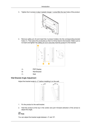 Page 273. Tighten 
the 4 screws in step 2 (plastic hanger + screw B)to the rear holes of the product. 4. Remove 

safety pin (3) and insert the 4 product holders into the corresponding bracket
holes (1). Then place the product(2) so that it is firmly fixed to the bracket. Make sure to
re-insert and tighten the safety pin (3) to securely hold the product to the bracket. A -
PDP Display
B - Wall Bracket
C - Wall
Wall Bracket Angle Adjustment Adjust the bracket angle to -2° before installing it on the wall. 1. Fix...