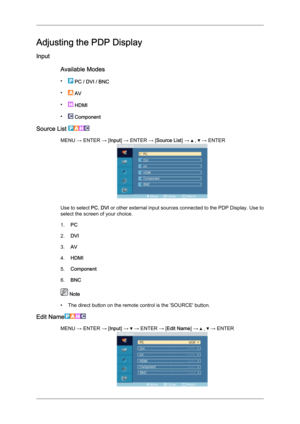 Page 54Adjusting the PDP Display
Input
Available Modes
•  
PC / DVI / BNC
•  
AV
•  
HDMI
•  
Component
Source List  MENU → ENTER → [Input] → ENTER → [Source List] →   ,   → ENTER
Use to select 
PC, DVI  or other external input sources connected to the PDP Display. Use to
select the screen of your choice.
1. PC
2. DVI
3. AV
4. HDMI
5. Component
6. BNC  Note
•

The direct button on the remote control is the 'SOURCE' button.
Edit Name MENU → ENTER → [Input] →   → ENTER → [Edit Name] →   ,   → ENTER 