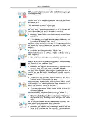 Page 7 If you continually move closer to the product screen, your eye-
sight may be failing.  Take a rest for at least five (5) minutes after using the monitor
for one (1) hour.
This reduces the weariness of your eyes.  Do not install it in an unstable location such as an unstable rack
or uneven surface or a location exposed to vibrations.
• Otherwise, 
it may fall and cause personal injury and/or damage
the product.
• If you use the product in a location exposed to vibrations, it may damage the product and...