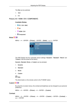 Page 61The Size can be switched.
1. 16:9
2. 4:3
Picture [ AV / HDMI / DVI / COMPONENT]
Available Modes
•  
PC / DVI / BNC
•  
AV
•  
HDMI / DVI
•  
Component
Mode  MENU →   → ENTER → [Picture] → ENTER → [Mode] →   ,   → ENTER
The  PDP  Display  has  four  automatic  picture  settings  ("
Dynamic",  "Standard",  "Movie"  and
"Custom") that are preset at the factory.
Dynamic, Standard, Movie, or Custom can be activated.
1. Dynamic
2. Standard
3. Movie
4. Custom  Note
The direct...