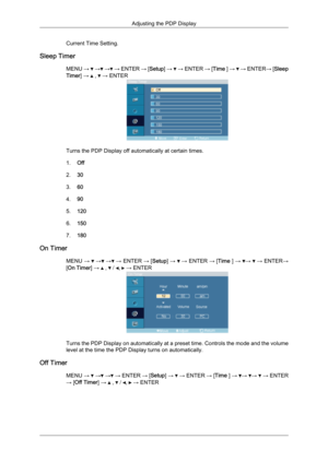 Page 68Current Time Setting.
Sleep Timer MENU →   →  →  → ENTER 
→ [Setup] →   → ENTER 
→ [Time ] →   → ENTER
→ [Sleep
Timer] →   ,   → ENTER
Turns the PDP Display off automatically at certain times.
1.
Off
2. 30
3. 60
4. 90
5. 120
6. 150
7. 180
On Timer MENU →   →  →  →
 
ENTER  → [Setup]  →   →
 ENTER  → [Time  ] →  →   →
 ENTER →
[On Timer] →   ,   /  ,   → ENTER
Turns the PDP Display on automatically at a preset time. Controls the mode and the volume
level at the time the PDP Display turns on...