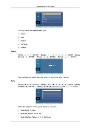 Page 75You can change the 
Safety Screen Type.
1. Scroll
2. Bar
3. Eraser
4. All White
5. Pattern
Period MENU →   →  →  → ENTER 
→ [Setup] →  →  →  →   →   →   →   → ENTER 
→ [Safety
Screen] →   → ENTER → [Timer] →   →   → ENTER → [Period] →   ,   → ENTER
Use this function to set the execution period for each mode set in the timer.
Time MENU →   →  →  → 
ENTER 
→ [Setup] →  →  →  →   →   →   →   → ENTER 
→ [Safety
Screen] →   → ENTER → [Timer] →   →   →   → ENTER → [Time] →   ,   → ENTER
Within the set period...