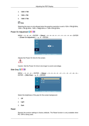 Page 783.
1280 X 768
4. 1360 x 768
5. 1366 X 768  Note
Selecting  the menu is only allowed when the graphics resolution is set to 1024 x 768 @ 60Hz,
1280 x 768 @ 60Hz, 1360 x 768@ 60Hz or 1366 x768 @ 60Hz.
Power On Adjustment  MENU 
→   →  →  →
 ENTER  → [Setup]  →  →  →  →   →   →   →   →   → → ENTER
→ [Power On Adjustment ] →   ,   → ENTER
Adjusts the Power On time for the screen.
Caution: Set the Power On time to be longer to avoid overvoltage.
Side Gray  MENU 
→   →  →  → 
ENTER 
→ [Setup] →  →  →  →   →...