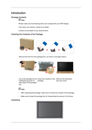 Page 9Introduction
Package Contents
 Note
Please make sure the following items are included with your PDP Display.
If any items are missing, contact your dealer.
Contact a local dealer
 to buy optional items.
Checking the Contents of the Package Remove the lock from the package box, as shown in the figure above.
Lift up the package box by
holding the grooves on
both sides of the package
box.
Check the contents of the
package.
Remove the Styrofoam
and vinyl cover.  Note
•

After unpacking the package, make sure...