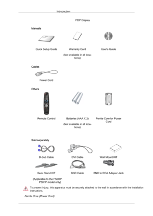 Page 10PDP Display
Manuals Quick Setup Guide Warranty Card
(Not available in all loca-tions) User's Guide
Cables  
 
Power Cord   
Others Remote Control Batteries (AAA X 2)
(Not available in all loca-tions) Ferrite Core for Power
Cord
    
Sold separately D-Sub Cable
DVI CableWall Mount KIT Semi Stand KIT
BNC Cable BNC to RCA Adaptor Jack
  
        Ferrite Core (Power Cord)
Introduction (Applicable to the P50HP, 
P50FP model only)
 
 
 
 
To prevent injury, this apparatus must be securely atta ched to the...