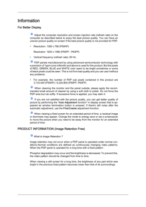 Page 92Information
For Better Display
 Adjust the computer resolution and screen injection rate (refresh rate) on the
computer  as  described  below  to  enjoy  the  best  picture  quality.  You  can  have  an
uneven picture quality on screen if the best picture quality is not provided for PDP.
• Resolution: 1360 x 768 (P50HP)
Resolution: 1920 x 1080 (P50FP , P63FP)
• Vertical frequency (refresh rate): 60 Hz  PDP panels manufactured by using advanced semiconductor technology with
a 

precision of 1ppm (one...