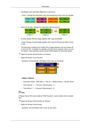 Page 94• Use Bright colors with little difference in luminance.
- Cycle : Change the characters color and background color every 30 minutes • Every 30 minutes, change the characters with movement.
• All area display Moving image together with Logo periodically.
-  Cycle: Display moving image together with Logo for 60 seconds after 4 hours
in use.
• The best way to protect your monitor from Image retention is to turn Power off, or set your PC, or System to operate a Screen Saver program when you are
not using...