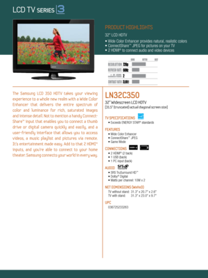 Page 12 60Hz
35,000:1
720p
Dynamic Contrast relative scales are different for LCD, LED, and PDP .
     #  OF  HDMI
CONNECTION S
PRODUCT HIGHLIGHTS
32" LCD HDTV
• Wide Color Enhancer provides natural, realistic colors
• ConnectShare
™ JPEG for pictures on your TV
• 2 HDMI® to connect audio and video devices
The  Samsung  LCD  350  HDTV  takes  your  viewing   
experience  to  a  whole  new  realm  with  a  Wide  Color 
Enhancer  that  delivers  the  entire  spectrum  of   
color  and  luminance  for  rich,...