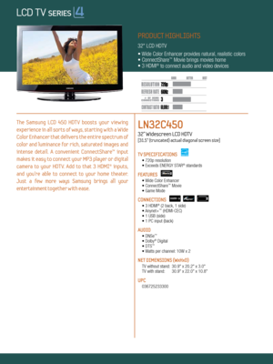 Page 13 60Hz
60,000:1
720p
Dynamic Contrast relative scales are different for LCD, LED, and PDP .
     #  OF  HDMI
CONNECTION S
PRODUCT HIGHLIGHTS
32" LCD HDTV
• Wide Color Enhancer provides natural, realistic colors
• ConnectShare
™ Movie brings movies home
• 3 HDMI® to connect audio and video devices
The  Samsung  LCD  450  HDT V  boosts  your  v iewing   
experience in all sorts of ways, starting with a Wide 
Color Enhancer that delivers the entire spectrum of 
color and luminance for rich, saturated...