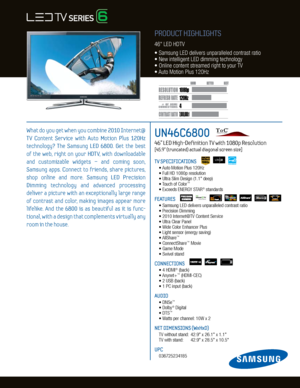 Page 14
120H
z
7,000,000:1
1080p
Dynamic C ontrast relative scales are di erent for LCD, LED , and PDP .
     #  OF  HDMI
CONNECTION S
UN46C6800   
46” LED High-Definition TV with 1080p Resolution    
[45.9” (truncated) actual diagonal screen size]
TV SPECIFICATIONS
	 •	Auto	Motion	Plus	120Hz
	 •	Full	HD	1080p	resolution
	 •	Ultra	Slim	Design	(1.1"	deep)
	 •	 Touch	of	Color
™
	 •	Exceeds	ENERGY	STAR®	standards
FEATURES
	 •		 Samsung	LED	delivers	unparalleled	contrast	ratio
		 •		 Precision	Dimming
	 •	2010...