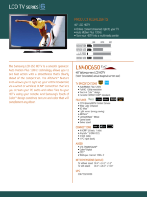 Page 1LOCAL DIMMING
4 120Hz
150,000:1
1080 p
Dynamic Contrast relative scales are different for LCD,  LED, and PDP .
     #  OF  HDMI
CONNECTION S
The  Samsung  LCD  650  HDT V  is  a  smooth  operator: 
Auto  Motion  Plus  120Hz  technology  allows  you  to   
see  fast  action  with  a  smoothness  that’s  clearly 
ahead  of  the  competition.  The  AllShare™  feature 
even  allows  you  to  sync  up  your  entire  household, 
via  a  wired  or  wireless  DLNA®  connection  that  lets 
you  stream  your  PC...