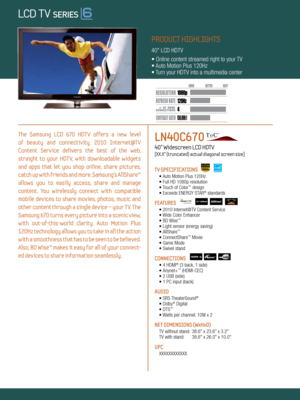 Page 1LOCAL DIMMING
4 120Hz
150,000:1
1080 p
Dynamic Contrast relative scales are different for LCD,  LED, and PDP .
     #  OF  HDMI
CONNECTION S
The  Samsung  LCD  670  HDTV  offers  a  new  level   
of  beauty  and  connectiv ity.  2010  Internet@T V   
Content  Service  delivers  the  best  of  the  web,   
straight  to  your  HDT V,  with  downloadable  widgets 
and  apps  that  let  you  shop  online,  share  pictures, 
catch up with friends and more. Samsung’s AllShare™ 
allows  you  to  easily  access,...