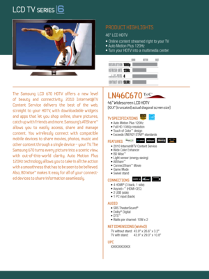 Page 1LOCAL DIMMING
4 120Hz
150,000:1
1080 p
Dynamic Contrast relative scales are different for LCD,  LED, and PDP .
     #  OF  HDMI
CONNECTION S
The  Samsung  LCD  670  HDTV  offers  a  new  level   
of  beauty  and  connectiv ity.  2010  Internet@T V   
Content  Service  delivers  the  best  of  the  web,   
straight  to  your  HDT V,  with  downloadable  widgets 
and  apps  that  let  you  shop  online,  share  pictures, 
catch up with friends and more. Samsung’s AllShare™ 
allows  you  to  easily  access,...