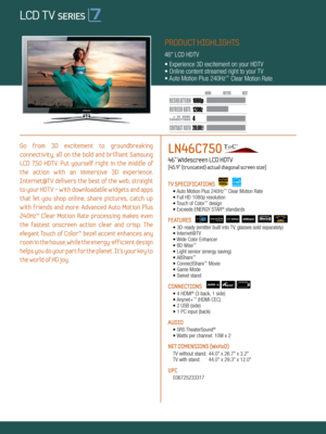 Page 1LOCAL DIMMING
4 120Hz
200,000:1
1080 p
Dynamic Contrast relative scales are different for LCD,  LED, and PDP .
     #  OF  HDMI
CONNECTION S
Go  from  3D  excitement  to  groundbreaking   
connectivity,  all  on  the  bold  and  brilliant  Samsung 
LCD  750  HDTV.  Put  yourself  right  in  the  middle  of   
the  action  with  an  immersive  3D  experience.   
Internet@TV  delivers  the  best  of  the  web,  straight 
to your HDT V – with downloadable widgets and apps 
that  let  you  shop  online,...