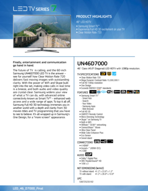 Page 1Use to communicate FPTV 3D Features
Finally, entertainment and communication  
go hand in hand. 
The future of TV  is calling, and the 60-inch 
Samsung UN46D7000 LED TV is the answer –   
see for yourself how Clear Motion Rate 720 
delivers fast moving images with outstanding 
clarity. With the power of WiFi and Skype built 
right into the set, making video calls in real time 
is a breeze, and both audio and video quality 
are crystal-clear. Samsung widens your view   
of what a TV can do, with advanced...