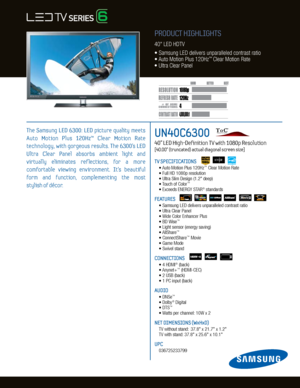 Page 14
120H
z
4,000,000:1
1080p
Dynamic C ontrast relative scales are di erent for LCD, LED , and PDP .
     #  OF  HDMI
CONNECTION S
UN40C6300   
40” LED High-Definition TV with 1080p Resolution    
[40.00” (truncated) actual diagonal screen size]
TV SPECIFICATIONS
	 •	Auto	Motion	Plus	120Hz™	Clear	Motion	Rate	
	 •	Full	HD	1080p	resolution
	 •	Ultra	Slim	Design	(1.2"	deep)
	 •	 Touch	of	Color
™
	 •	Exceeds	ENERGY	STAR®	standards
FEATURES
	 •		 Samsung	LED	delivers	unparalleled	contrast	ratio		
	 •	Ultra...