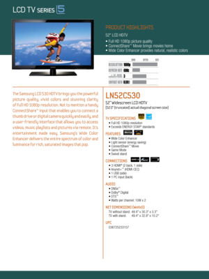 Page 13 60Hz
80,000:1
1080p
Dynamic Contrast relative scales are different for LCD,  LED, and PDP .
     #  OF  HDMI
CONNECTION S
PRODUCT HIGHLIGHTS
52" LCD HDTV
• Full HD 1080p picture quality
• ConnectShare
™ Movie brings movies home
• Wide Color Enhancer provides natural, realistic colors
The Samsung LCD 530 HDTV brings you the powerful 
picture  quality,  vivid  colors  and  stunning  clarity   
of Full HD 1080p resolution. Not to mention a handy 
ConnectShare™ input that enables you to connect a...