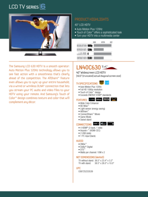 Page 1LOCAL DIMMING
4 120Hz
120,000:1
1080 p
Dynamic Contrast relative scales are different for LCD,  LED, and PDP .
     #  OF  HDMI
CONNECTION S
The  Samsung  LCD  630  HDT V  is  a  smooth  operator: 
Auto  Motion  Plus  120Hz  technology  allows  you  to 
see  fast  action  with  a  smoothness  that’s  clearly 
ahead  of  the  competition.  The  AllShare™  feature 
even  allows  you  to  sync  up  your  entire  household, 
via  a  wired  or  wireless  DLNA®  connection  that  lets 
you  stream  your  PC...